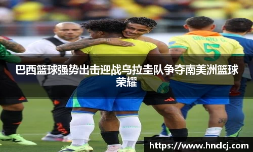 巴西篮球强势出击迎战乌拉圭队争夺南美洲篮球荣耀